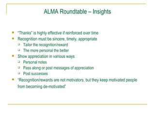 ALMA Roundtable – Insights
 “Thanks” is highly effective if reinforced over time
 Recognition must be sincere, timely, appropriate
 Tailor the recognition/reward
 The more personal the better
 Show appreciation in various ways
 Personal notes
 Pass along or post messages of appreciation
 Post successes
 “Recognition/rewards are not motivators, but they keep motivated people
from becoming de-motivated”
 