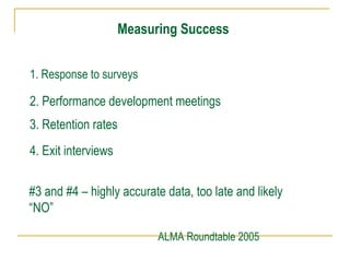 Measuring Success
1. Response to surveys
2. Performance development meetings
3. Retention rates
4. Exit interviews
#3 and #4 – highly accurate data, too late and likely
“NO”
ALMA Roundtable 2005
 