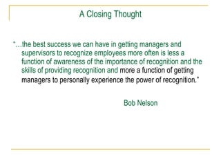 A Closing Thought
“…the best success we can have in getting managers and
supervisors to recognize employees more often is less a
function of awareness of the importance of recognition and the
skills of providing recognition and more a function of getting
managers to personally experience the power of recognition.”
Bob Nelson
 