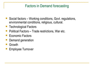 Factors in Demand forecasting
 Social factors – Working conditions, Govt. regulations,
environmental conditions, religious, cultural.
 Technological Factors
 Political Factors – Trade restrictions, War etc.
 Economic Factors
 Demand generation
 Growth
 Employee Turnover
 