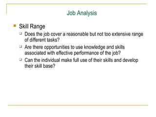 Job Analysis
 Skill Range
 Does the job cover a reasonable but not too extensive range
of different tasks?
 Are there opportunities to use knowledge and skills
associated with effective performance of the job?
 Can the individual make full use of their skills and develop
their skill base?
 