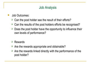 Job Analysis
 Job Outcomes:
 Can the post holder see the result of their efforts?
 Can the results of the post holders efforts be recognised?
 Does the post holder have the opportunity to influence their
own levels of performance?
 Rewards
 Are the rewards appropriate and obtainable?
 Are the rewards linked directly with the performance of the
post holder?
 
