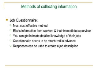 Methods of collecting information
 Job Questionnaire:
 Most cost effective method
 Elicits information from workers & their immediate supervisor
 You can get intimate detailed knowledge of their jobs
 Questionnaire needs to be structured in advance
 Responses can be used to create a job description
 