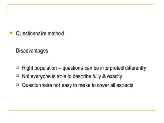  Questionnaire method
Disadvantages
 Right population – questions can be interpreted differently
 Not everyone is able to describe fully & exactly
 Questionnaire not easy to make to cover all aspects
 