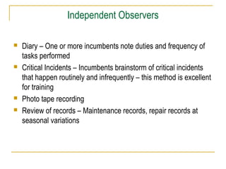 Independent Observers
 Diary – One or more incumbents note duties and frequency of
tasks performed
 Critical Incidents – Incumbents brainstorm of critical incidents
that happen routinely and infrequently – this method is excellent
for training
 Photo tape recording
 Review of records – Maintenance records, repair records at
seasonal variations
 