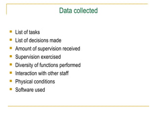 Data collected
 List of tasks
 List of decisions made
 Amount of supervision received
 Supervision exercised
 Diversity of functions performed
 Interaction with other staff
 Physical conditions
 Software used
 