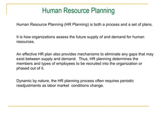 Human Resource Planning (HR Planning) is both a process and a set of plans.
It is how organizations assess the future supply of and demand for human
resources.
An effective HR plan also provides mechanisms to eliminate any gaps that may
exist between supply and demand. Thus, HR planning determines the
members and types of employees to be recruited into the organization or
phased out of it.
Dynamic by nature, the HR planning process often requires periodic
readjustments as labor market conditions change.
Human Resource Planning
 