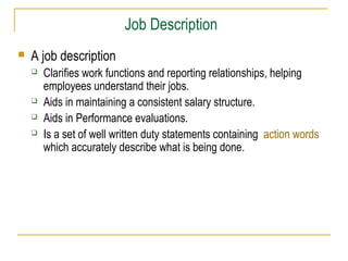 Job Description
 A job description
 Clarifies work functions and reporting relationships, helping
employees understand their jobs.
 Aids in maintaining a consistent salary structure.
 Aids in Performance evaluations.
 Is a set of well written duty statements containing action words
which accurately describe what is being done.
 