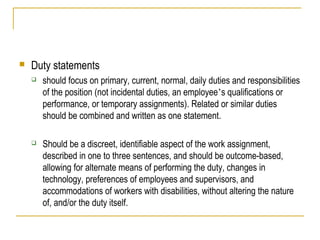  Duty statements
 should focus on primary, current, normal, daily duties and responsibilities
of the position (not incidental duties, an employee’s qualifications or
performance, or temporary assignments). Related or similar duties
should be combined and written as one statement.
 Should be a discreet, identifiable aspect of the work assignment,
described in one to three sentences, and should be outcome-based,
allowing for alternate means of performing the duty, changes in
technology, preferences of employees and supervisors, and
accommodations of workers with disabilities, without altering the nature
of, and/or the duty itself.
 