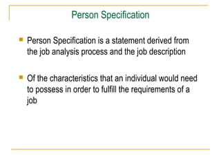 Person Specification
 Person Specification is a statement derived from
the job analysis process and the job description
 Of the characteristics that an individual would need
to possess in order to fulfill the requirements of a
job
 