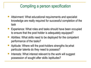 Compiling a person specification
 Attainment: What educational requirements and specialist
knowledge are really required for successful completion of the
task
 Experience: What roles and tasks should have been occupied
to ensure that the post holder is adequately equipped?
 Abilities: What skills need to be deployed for the competent
performance of the tasks?
 Aptitude: Where will the post-holders strengths lie;what
particular talents do they need to possess?
 Interests: What interest relevant to the work will suggest
possession of sought after skills /aptitudes?
 