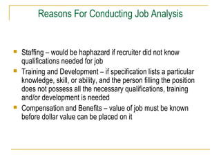 Reasons For Conducting Job Analysis
 Staffing – would be haphazard if recruiter did not know
qualifications needed for job
 Training and Development – if specification lists a particular
knowledge, skill, or ability, and the person filling the position
does not possess all the necessary qualifications, training
and/or development is needed
 Compensation and Benefits – value of job must be known
before dollar value can be placed on it
 