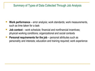  Work performance – error analysis; work standards; work measurements,
such as time taken for a task
 Job context – work schedule; financial and nonfinancial incentives;
physical working conditions; organizational and social contexts
 Personal requirements for the job – personal attributes such as
personality and interests; education and training required; work experience
Summary of Types of Data Collected Through Job Analysis
 