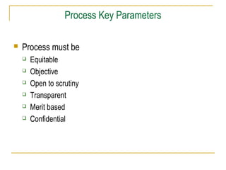 Process Key Parameters
 Process must be
 Equitable
 Objective
 Open to scrutiny
 Transparent
 Merit based
 Confidential
 
