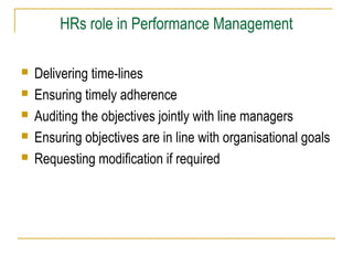 HRs role in Performance Management
 Delivering time-lines
 Ensuring timely adherence
 Auditing the objectives jointly with line managers
 Ensuring objectives are in line with organisational goals
 Requesting modification if required
 
