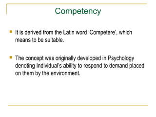Competency
 It is derived from the Latin word ‘Competere’, which
means to be suitable.
 The concept was originally developed in Psychology
denoting Individual’s ability to respond to demand placed
on them by the environment.
 