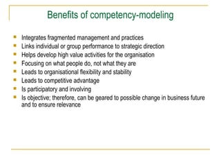 Benefits of competency-modeling
 Integrates fragmented management and practices
 Links individual or group performance to strategic direction
 Helps develop high value activities for the organisation
 Focusing on what people do, not what they are
 Leads to organisational flexibility and stability
 Leads to competitive advantage
 Is participatory and involving
 Is objective; therefore, can be geared to possible change in business future
and to ensure relevance
 