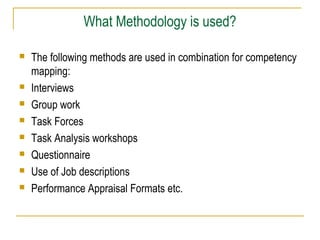 What Methodology is used?
 The following methods are used in combination for competency
mapping:
 Interviews
 Group work
 Task Forces
 Task Analysis workshops
 Questionnaire
 Use of Job descriptions
 Performance Appraisal Formats etc.
 