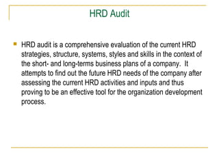 HRD Audit
 HRD audit is a comprehensive evaluation of the current HRD
strategies, structure, systems, styles and skills in the context of
the short- and long-terms business plans of a company. It
attempts to find out the future HRD needs of the company after
assessing the current HRD activities and inputs and thus
proving to be an effective tool for the organization development
process.
 