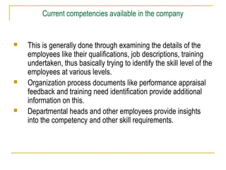 Current competencies available in the company
 This is generally done through examining the details of the
employees like their qualifications, job descriptions, training
undertaken, thus basically trying to identify the skill level of the
employees at various levels.
 Organization process documents like performance appraisal
feedback and training need identification provide additional
information on this.
 Departmental heads and other employees provide insights
into the competency and other skill requirements.
 