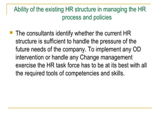 Ability of the existing HR structure in managing the HR
process and policies
 The consultants identify whether the current HR
structure is sufficient to handle the pressure of the
future needs of the company. To implement any OD
intervention or handle any Change management
exercise the HR task force has to be at its best with all
the required tools of competencies and skills.
 