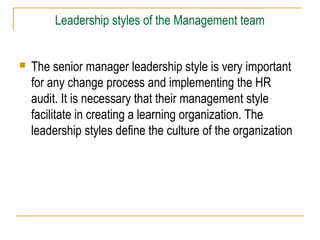 Leadership styles of the Management team
 The senior manager leadership style is very important
for any change process and implementing the HR
audit. It is necessary that their management style
facilitate in creating a learning organization. The
leadership styles define the culture of the organization
 