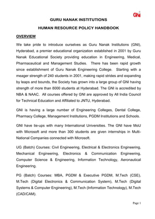 PPaaggee 11
GURU NANAK INSTITUTIONS
HUMAN RESOURCE POLICY HANDBOOK
OVERVIEW
We take pride to introduce ourselves as Guru Nanak Institutions (GNI),
Hyderabad, a premier educational organization established in 2001 by Guru
Nanak Educational Society providing education in Engineering, Medical,
Pharmaceutical and Management Studies. There has been rapid growth
since establishment of Guru Nanak Engineering College. Starting with a
meager strength of 240 students in 2001, making rapid strides and expanding
by leaps and bounds, the Society has grown into a large group of GNI having
strength of more than 8000 students at Hyderabad. The GNI is accredited by
NBA & NAAC. All courses offered by GNI are approved by All India Council
for Technical Education and Affiliated to JNTU, Hyderabad.
GNI is having a large number of Engineering Colleges, Dental College,
Pharmacy College, Management Institutions, PGDM Institutions and Schools.
GNI have tie-ups with many International Universities. The GNI have MoU
with Microsoft and more than 300 students are given internships in Multi-
National Companies connected with Microsoft.
UG (Batch) Courses: Civil Engineering, Electrical & Electronics Engineering,
Mechanical Engineering, Electronics & Communication Engineering,
Computer Science & Engineering, Information Technology, Aeronautical
Engineering.
PG (Batch) Courses: MBA, PGDM & Executive PGDM, M.Tech (CSE),
M.Tech (Digital Electronics & Communication System), M.Tech (Digital
Systems & Computer Engineering), M.Tech (Information Technology), M.Tech
(CAD/CAM).
 
