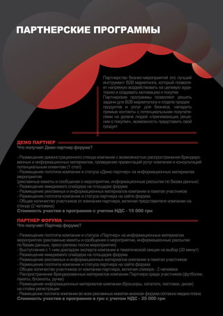 ПАРТНЕРСКИЕ ПРОГРАММЫ



                                          Партнерство бизнес-мероприятий это лучший
                                          инструмент В2В маркетинга, который позволя-
                                          ет напрямую воздействовать на целевую ауди-
                                          торию и создавать мотивацию к покупке
                                          Партнерские программы позволяют решить
                                          задачи для В2В маркетолога и отдела продаж
                                          продуктов и услуг для бизнеса, наладить
                                          прямые контакты с потенциальными покупате-
                                          лями на уровне людей «принимающих реше-
                                          ние о покупке», возможность представить свой
                                          продукт


ДЕМО ПАРТНЕР
Что получает Демо партнер форума?

- Размещение демонстрационного стенда компании с возможностью распространения брендиро-
ванных и информационных материалов, проведение презентаций услуг компании и консультаций
потенциальным клиентам (1 стол)
- Размещение логотипа компании и статуса «Демо партнер» на информационных материалах
мероприятия
(рекламные макеты и сообщения о мероприятии, информационные рассылки по базам данных)
- Размещение имиджевого спайдера на площадке форума
- Размещение рекламных и информационных материалов компании в пакетах участников
- Размещение логотипа компании и статуса партнера на сайте форума
- Общее количество участников от компании-партнера, включая представителя компании на
стенде (2 человека)
Стоимость участия в программе c учетом НДС - 15 000 грн

ПАРТНЕР ФОРУМА
Что получает Партнер форума?

- Размещение логотипа компании и статуса «Партнер» на информационных материалах
мероприятия (рекламные макеты и сообщения о мероприятии, информационные рассылки
по базам данных, пресс-релизы после мероприятия)
- Выступление с 1-ним докладом эксперта компании в тематической секции на выбор (20 минут)
- Размещение имиджевого спайдера на площадке форума
- Размещение рекламных и информационных материалов компании в пакетах участников
- Размещение логотипа компании и статуса партнера на сайте форума
- Общее количество участников от компании-партнера, включая спикера - 2 человека
- Распространение брендированных материалов компании Партнера среди участников (футболки,
пакеты, блокноты, ручки)
- Размещение информационных материалов компании (брошюры, каталоги, листовки, диски)
на стойке регистрации
- Размещение логотипа компании во всех рекламных макетах-анонсах форума согласно медиа-плана
Стоимость участия в программе в грн c учетом НДС - 25 000 грн
 