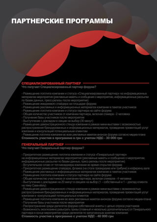 ПАРТНЕРСКИЕ ПРОГРАММЫ




  СПЕЦИАЛИЗИРОВАННЫЙ ПАРТНЕР
  Что получает Специализированный партнер форума?

  - Размещение логотипа компании и статуса «Специализированный партнер» на информационных
  материалах мероприятия (рекламные макеты и сообщения о мероприятии, информационные рассылки
  по базам данных, пресс-релизы после мероприятия)
  - Размещение имиджевого спайдера на площадке форума
  - Размещение рекламных и информационных материалов компании в пакетах участников
  - Размещение логотипа компании и статуса партнера на сайте форума
  - Общее количество участников от компании-партнера, включая спикера - 2 человека
  - Получение базы участников после мероприятия
  - Выступление с докладом в секции на выбор (30 минут)
  - Размещение демонстрационного стенда компании в рамках мини-выставки с возможностью
  распространения брендированных и информационных материалов, проведение презентаций услуг
  компании и консультаций потенциальным клиентам
  - Размещение логотипа компании во всех рекламных макетах-анонсах форума согласно медиа-плана
  Стоимость участия в программе в грн c учетом НДС - 30 000 грн

  ГЕНЕРАЛЬНЫЙ ПАРТНЕР
  Что получает Генеральный партнер форума?

  - Приоритетное размещение логотипа компании и статуса «Генеральный партнер»
  на информационных материалах мероприятия (рекламные макеты и сообщения о мероприятии,
  информационные рассылки по базам данных, пресс-релизы после мероприятия)
  - Вступительное слово от топ-менеджера компании во время открытия форума
  - Приоритетное размещение спайдера, флажка (на столе президиума или трибуне) в коференц-зале
  - Размещение рекламных и информационных материалов компании в пакетах участников
  - Размещение логотипа компании и статуса партнера на сайте форума
  - Общее количество участников от компании-партнера, включая спикеров - 4 человека
  - Выступление с докладами на 20 минут в секциях на выбор (1 – собственный и 1 – доклад клиента
  на тему Case-story)
  - Размещение демонстрационного стенда компании в рамках мини-выставки с возможностью
  распространения брендированных и информационных материалов, проведение презентаций услуг
  компании и консультацией потенциальных клиентов
  - Размещение логотипа компании во всех рекламных макетах-анонсах форума согласно медиа-плана
  - Получение базы участников после мероприятия
  - Распространение среди делегатов форума собственной анкеты с целью опроса участников
  - Возможность эксклюзивно разыграть призы (главный и несколько дополнительных) от Генерального
  партнера в конце мероприятия среди делегатов по заполненным анкетам компании
  Стоимость участия в программе c учетом НДС - 40 000 грн
 
