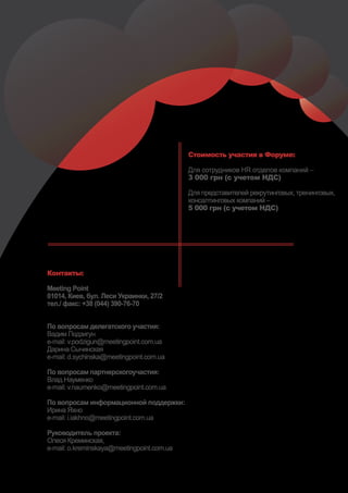 Стоимость участия в Форуме:

                                            Для сотрудников HR отделов компаний –
                                            3 000 грн (с учетом НДС)

                                            Для представителей рекрутинговых, тренинговых,
                                            консалтинговых компаний –
                                            5 000 грн (с учетом НДС)




Контакты:

Meeting Point
01014, Киев, бул. Леси Украинки, 27/2
тел./ факс: +38 (044) 390-76-70


По вопросам делегатского участия:
Вадим Подзигун
e-mail: v.podzigun@meetingpoint.com.ua
Дарина Сычинская
e-mail: d.sychinska@meetingpoint.com.ua

По вопросам партнерскогоучастия:
Влад Науменко
e-mail: v.naumenko@meetingpoint.com.ua

По вопросам информационной поддержки:
Ирина Яхно
e-mail: i.iakhno@meetingpoint.com.ua

Руководитель проекта:
Олеся Креминская,
e-mail: o.kreminskaya@meetingpoint.com.ua
 