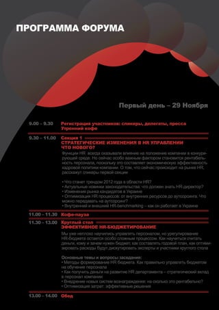 ПРОГРАММА ФОРУМА




                                            Первый день – 29 Ноября

 9.00 – 9.30    Регистрация участников: спикеры, делегаты, пресса
                Утренний кофе

 9.30 – 11.00   Секция 1
                СТРАТЕГИЧЕСКИЕ ИЗМЕНЕНИЯ В HR УПРАВЛЕНИИ
                ЧТО НОВОГО?
                Функции HR всегда оказывали влияние на положение компании в конкури-
                рующей среде. Но сейчас особо важным фактором становится рентабель-
                ность персонала, поскольку это составляет экономическую эффективность
                кадровой политики компании. О том, что сейчас происходит на рынке HR,
                расскажут спикеры первой секции

                 • Что станет трендом 2012 года в области HR?
                 • Актуальные новинки законодательства: что должен знать HR-директор?
                 • Изменения рынка кандидатов в Украине
                 • Оптимизация HR процессов: от внутренних ресурсов до аутсорсинга. Что
                 можно передавать на аутсорсинг?
                 • Внутренний и внешний HR-benchmarking – как он работает в Украине
 11.00 – 11.30 Кофе-пауза
 11.30 – 13.00 Круглый стол
               ЭФФЕКТИВНОЕ HR-БЮДЖЕТИРОВАНИЕ
               Мы уже неплохо научились управлять персоналом, но урегулирование
               HR-бюджета остается особо сложным процессом. Как научиться считать
               деньги, кому и зачем нужен бюджет, как составлять годовой план, как оптими-
               зировать расходы будут дискутировать эксперты и участники круглого стола

                Основные темы и вопросы заседания:
                • Методы формирование HR бюджета. Как правильно управлять бюджетом
                на обучение персонала
                • Как получить деньги на развитие HR департамента – стратегический вклад
                в персонал компании
                • Внедрение новых систем вознаграждения: на сколько это рентабельно?
                • Оптимизация затрат: эффективные решения

 13.00 – 14.00 Обед
 