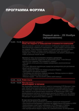 ПРОГРАММА ФОРУМА




                                           Первый день – 29 Ноября
                                           (продолжение)
 14.00 – 15.30 Дискуссионная секция 2
               РОЛЬ HR ЛИДЕРА В ПОВЫШЕНИИ СТОИМОСТИ КОМПАНИИ
               Для достижения высокой цели компании необходимо задействовать чело-
               веческий ресурс правильно и максимально – нужно создать сильную коман-
               ду лидеров. Успех компании находится в прямой зависимости с ростом и
               развитием лидеров. Спикеры секции поделятся оптом, как развить у
               лидера цель, и как она должна его мотивировать, как развить уверенность,
               чтобы остальные пошли за ним

                Основные темы выступлений и вопросы дискуссии:
                • Тенденции развития лидерства на украинском рынке. У кого больше
                шансов стать лидером? Как определить лидера?
                • Как научить потенциального лидера преодолевать многочисленные
                задачи?
                • Что дает обучение компетенции лидерства руководителя для достижения
                общих целей компании?
                • Виды лидерства. Какой тип лидера успешен в Украине
                • Инструменты мотивации лидеров
                • Программы для обучения лидеров компании. Методы оценки их эффек-
                тивности. Получение обратной связи
                • Мнение лидера – как оно влияет работу всей команды

 15.30 – 16.30 Кофе-пауза
 16.30 – 18.00 Мастер-класс
               HR-БРЕНДИНГ В УКРАИНЕ
               Как показывает мировая практика, грамотно проводимый HR-брендинг повы-
               шает общий репутационный капитал компании и способен увеличить стои-
               мость бизнеса, а также качественно изменить кадровый потенциал компа-
               нии, повлиять на ее финансовые показатели. В Украине еще в 2007 году
               международные компании использовали данный инструмент, но, как показы-
               вают практика и итоги предыдущих HR Days in Ukraine, компании осваивают
               HR-брендинг не достаточно смело и удачно

                В ходе мастер-класса Вы узнаете:
                • Как построить бренд компании и привлечь наилучших сотрудников?
                • Репутационный менеджмент компании как эффективный инструмент в HRM
                • Какие размеры инвестиций необходимы на HR-брендинг в Украине
                • Какой акцент нужно выбрать при создании бренда работодателя
                • Как корпоративные медиа и промо лиц компании влияют на HR-брендинг
 