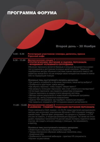 ПРОГРАММА ФОРУМА




                                             Второй день – 30 Ноября

 9.00 – 9.30    Регистрация участников: спикеры, делегаты, пресса
                Утренний кофе

 9.30 – 11.00   Дискуссионная секция 1
                СТРАТЕГИЧЕСКОЕ ОБУЧЕНИЕ И ОЦЕНКА ПЕРСОНАЛА
                – ФУНДАМЕНТ УСПЕШНОГО СОТРУДНИКА
                Обучение персонала является базовым и сильным фундаментом в разви-
                тии сотрудников и достижении основных целей компании. Правильно
                подобранные методы обучения и системы оценки персонала помогут HR
                директору всегда быть на шаг впереди своих конкурентов и вывести компа-
                нию на лидирующие позиции

               Основные темы выступлений и вопросы дискуссии:
               • Как оценить потребность в обучении персонала, какой метод выбрать?
               • Особенности адаптации: новые методы
               • Как обучить персонал, чтобы создать «dream team»?
               • Как раскрыть потенциал персонала: чего стоит опасаться в последствии?
               • Аттестация персонала: как управлять развитием сотрудника
               • Оценка персонала на каждом этапе карьерной лестницы
               • Методы оценки результатов от инвестиций в обучающие программы
               • Коучинг как метод управления изменениями
               • Оценка ТОП-менеджеров: как подобрать правильную модель?
               • Как правильно определить KPI сотрудника каждого департамента
 11.00 – 12.00 Дискуссионная секция 2
               E-LEARNING – ГЛАВНАЯ ТЕНДЕНЦИЯ ОБУЧЕНИЯ ПЕРСОНАЛА
               Опрос компаний в США показал, что 52,4% представителей корпоративного
               сектора уже используют электронное обучение и 39% планируют внедрить
               совсем скоро. Данный факт доказывает, что сегодня и в Украине, и в СНГ
               это уже не новость, а тенденция ближайшего будущего. Так зачем же откла-
               дывать передовые технологии? В данной секции эксперты поделятся своим
               опытом, как создать сильную команду с помощью, так называемого,
               e-learning.

                Основные темы выступлений и вопросы дискуссии:
                • Инвестиции в обучение и технологии e-learning
                • Тренды электронного обучения: мобильные технологии, игры,
                  социальные сети
                • Особенности технологий вебинаров – практика HR специалиста
                • Коучинг на расстоянии
 