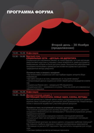 ПРОГРАММА ФОРУМА




                                            Второй день – 30 Ноября
                                            (продолжение)
 12.00 – 12.30 Кофе-пауза
 12.30 – 14.00 Круглый стол
               СОЦИАЛЬНЫЕ СЕТИ – «ДРУЗЬЯ» HR ДИРЕКТОРА
               Социальные сети несомненно меняют не только будущее, но и уже настоящее,
               рекрутинговой индустрии и открывают новые возможности, давая инструменты
               коммуникации, которые не были доступны ранее. Большинство работодателей
               вынуждены использовать преимущества онлайн-инструментов и дополнять
               традиционные методы рекрутинга

                Основные темы и вопросы заседания:
                • Как использовать социальные сети при подборе кадров: алгоритм сбора
                информации
                • Как найти лучших и не стать «зависимым» от соц сетей самому?
                • Синхронизация данных социальных сетей с базой данных кандидатов в компа-
                нии
                • Социальные бизнес-сети – находка для HR специалиста
                • Социальные сети — возможности vs угрозы. Роль соц сетей для современных
                офисных сотрудников
 14.00 – 14.30 Кофе-пауза
 14.30 – 16.00 Дискуссионная секция 3
               МОТИВАЦИЯ ПЕРСОНАЛА: НОВЫЕ ИДЕИ, СХЕМЫ, МЕТОДЫ
               Высшей ценностью и главной целью любого сотрудника всегда было удовлет-
               ворение своих потребностей и реализация своих возможностей. Новые методо-
               логии и технологии выработают участники данной дискуссии

                Основные темы выступлений и вопросы дискуссии:
                • Построение индивидуальной системы мотивации. Как выяснить ценности
                сотрудника и благополучно его мотивировать? Технология управления целями
                сотрудников компании
                • Мотивация персонала в процессе слияний и поглощений компаний
                • Социальный пакет как инструмент привлечения, удержания и мотивации
                сотрудника
                • Корпоративная культура: как можно сделать сотрудника наиболее лояльным?
                Как повысить прибыль компании с помощью корпоративных мероприятий
                • Мотивация из расчета KPI персонала. Как рассчитать поощрение для сотруд-
                ника
                • Система грейдов как метод мотивации персонала
 