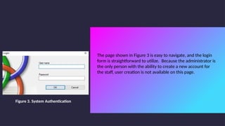 The page shown in Figure 3 is easy to navigate, and the login
form is straightforward to utilize. Because the administrator is
the only person with the ability to create a new account for
the staff, user creation is not available on this page.
Figure 3. System Authentication
 
