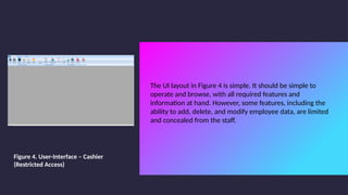 The UI layout in Figure 4 is simple. It should be simple to
operate and browse, with all required features and
information at hand. However, some features, including the
ability to add, delete, and modify employee data, are limited
and concealed from the staff.
Figure 4. User-Interface – Cashier
(Restricted Access)
 