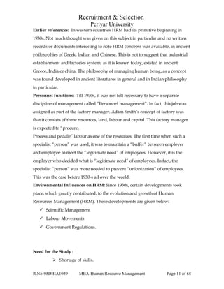 Recruitment & Selection
Periyar University
Earlier references: In western countries HRM had its primitive beginning in
1930s. Not much thought was given on this subject in particular and no written
records or documents interesting to note HRM concepts was available, in ancient
philosophies of Greek, Indian and Chinese. This is not to suggest that industrial
establishment and factories system, as it is known today, existed in ancient
Greece, India or china. The philosophy of managing human being, as a concept
was found developed in ancient literatures in general and in Indian philosophy
in particular.
Personnel functions: Till 1930s, it was not felt necessary to have a separate
discipline of management called “Personnel management”. In fact, this job was
assigned as part of the factory manager. Adam Smith’s concept of factory was
that it consists of three resources, land, labour and capital. This factory manager
is expected to “procure,
Process and peddle” labour as one of the resources. The first time when such a
specialist “person” was used; it was to maintain a “buffer” between employer
and employee to meet the “legitimate need” of employees. However, it is the
employer who decided what is “legitimate need” of employees. In fact, the
specialist “person” was more needed to prevent “unionization” of employees.
This was the case before 1930-s all over the world.
Environmental Influences on HRM: Since 1930s, certain developments took
place, which greatly contributed, to the evolution and growth of Human
Resources Management (HRM). These developments are given below:
 Scientific Management
 Labour Movements
 Government Regulations.
Need for the Study :
 Shortage of skills.
R.No-05DBIA1049 MBA-Human Resource Management Page 11 of 68
 