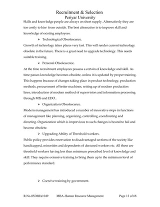 Recruitment & Selection
Periyar University
Skills and knowledge people are always on short supply. Alternatively they are
too costly to hire from outside. The best alternative is to improve skill and
knowledge of existing employees.
 Technological Obsolescence.
Growth of technology takes places very fast. This will render current technology
obsolete in the future. There is a great need to upgrade technology. This needs
suitable training.
 Personal Obsolescence.
At the time recruitment employees possess a certain of knowledge and skill. As
time passes knowledge becomes obsolete, unless it is updated by proper training.
This happens because of changes taking place in product technology, production
methods, procurement of better machines, setting up of modern production
lines, introduction of modern method of supervision and information processing
through MIS and EDO..
 Organization Obsolescence.
Modern management has introduced a number of innovative steps in functions
of management like planning, organizing, controlling, coordinating and
directing. Organization which is impervious to such changes is bound to fail and
become obsolete.
 Upgrading Ability of Threshold workers.
Public policy provides reservation to disadvantaged sections of the society like
handicapped, minorities and dependents of deceased workers etc. All these are
threshold workers having less than minimum prescribed level of knowledge and
skill. They require extensive training to bring them up to the minimum level of
performance standard.
 Coercive training by government.
R.No-05DBIA1049 MBA-Human Resource Management Page 12 of 68
 