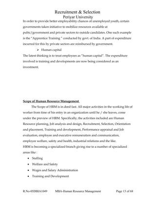 Recruitment & Selection
Periyar University
In order to provide better employability chances of unemployed youth, certain
governments taken initiative to mobilize resources available at
pubic/government and private sectors to outside candidates. One such example
is the “Apprentice Training ” conducted by govt. of India. A part of expenditure
incurred for this by private sectors are reimbursed by government.
 Human capital
The latest thinking is to treat employees as “human capital”. The expenditure
involved is training and developments are now being considered as an
investment.
Scope of Human Resource Management
The Scope of HRM is in deed fast. All major activities in the working life of
worker from time of his entry in an organization until he / she leaves, come
under the preview of HRM. Specifically, the activities included are Human
Resource planning, Job analysis and design, Recruitment, Selection, Orientation
and placement, Training and development, Performance appraisal and Job
evaluation, employee and executive remuneration and communication,
employee welfare, safety and health, industrial relations and the like.
HRM is becoming a specialized branch giving rise to a number of specialized
areas like :
• Staffing
• Welfare and Safety
• Wages and Salary Administration
• Training and Development
R.No-05DBIA1049 MBA-Human Resource Management Page 13 of 68
 