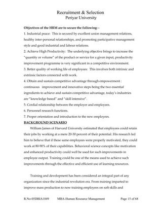 Recruitment & Selection
Periyar University
Objectives of the HRM are to secure the following: -
1. Industrial peace: This is secured by excellent union management relations,
healthy inter-personal relationships, and promoting participative management
style and good industrial and labour relations.
2. Achieve High Productivity: The underlying objective brings to increase the
“quantity or volume” of the product or service for a given input, productivity
improvement programme is very significant in a competitive environment.
3. Better quality of working life of employees: This involves both intrinsic and
extrinsic factors connected with work.
4. Obtain and sustain competitive advantage through empowerment :
continuous improvement and innovative steps being the two essential
ingredients to achieve and sustain competitive advantage, today’s industries
are “knowledge based” and “skill intensive”.
5. Cordial relationship between the employer and employees.
6. Personnel research functions.
7. Proper orientation and introduction to the new employees.
BACKGROUND SCENARIO
William James of Harvard University estimated that employees could retain
their jobs by working at a mere 20-30 percent of their potential. His research led
him to believe that if these same employees were properly motivated, they could
work at 80-90% of their capabilities. Behavioral science concepts like motivation
and enhanced productivity could well be used for such improvements in
employee output. Training could be one of the means used to achieve such
improvements through the effective and efficient use of learning resources.
Training and development has been considered an integral part of any
organization since the industrial revolution era. From training imparted to
improve mass production to now training employees on soft skills and
R.No-05DBIA1049 MBA-Human Resource Management Page 15 of 68
 