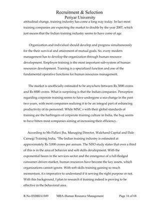 Recruitment & Selection
Periyar University
attitudinal change, training industry has come a long way today. In fact most
training companies are expecting the market to double by the year 2007, which
just means that the Indian training industry seems to have come of age.
Organization and individual should develop and progress simultaneously
for the their survival and attainment of mutual goals. So, every modern
management has to develop the organization through human resource
development. Employee training is the most important sub-system of human
resources development. Training is a specialized function and one of the
fundamental operative functions for human resources management.
The market is unofficially estimated to be anywhere between Rs 3000 crores
and Rs 6000 crores. What is surprising is that the Indian companies. Perception
regarding corporate training seems to have undergone a sea-change in the past
two years, with most companies realizing it to be an integral part of enhancing
productivity of its personnel. While MNC.s with their global standards of
training are the harbingers of corporate training culture in India, the bug seems
to have bitten most companies aiming at increasing their efficiency.
According to Ms Pallavi Jha, Managing Director, Walchand Capital and Dale
Carnegi Training India, "The Indian training industry is estimated at
approximately Rs 3,000 crores per annum. The NFO study states that over a third
of this is in the area of behavior and soft skills development. With the
exponential boom in the services sector and the emergence of a full-fledged
consumer-driven market, human resources have become the key assets, which
organizations cannot ignore. With soft skills training gaining so much
momentum, it.s imperative to understand if it serving the right purpose or not.
With this background, I plan to research if training indeed is proving to be
effective in the behavioral area.
R.No-05DBIA1049 MBA-Human Resource Management Page 16 of 68
 