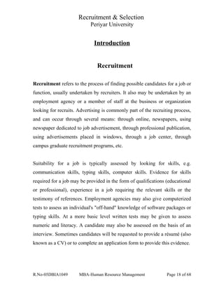 Recruitment & Selection
Periyar University
Introduction
Recruitment
Recruitment refers to the process of finding possible candidates for a job or
function, usually undertaken by recruiters. It also may be undertaken by an
employment agency or a member of staff at the business or organization
looking for recruits. Advertising is commonly part of the recruiting process,
and can occur through several means: through online, newspapers, using
newspaper dedicated to job advertisement, through professional publication,
using advertisements placed in windows, through a job center, through
campus graduate recruitment programs, etc.
Suitability for a job is typically assessed by looking for skills, e.g.
communication skills, typing skills, computer skills. Evidence for skills
required for a job may be provided in the form of qualifications (educational
or professional), experience in a job requiring the relevant skills or the
testimony of references. Employment agencies may also give computerized
tests to assess an individual's "off-hand" knowledge of software packages or
typing skills. At a more basic level written tests may be given to assess
numeric and literacy. A candidate may also be assessed on the basis of an
interview. Sometimes candidates will be requested to provide a résumé (also
known as a CV) or to complete an application form to provide this evidence.
R.No-05DBIA1049 MBA-Human Resource Management Page 18 of 68
 