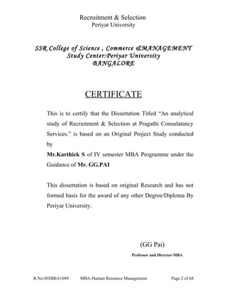 Recruitment & Selection
Periyar University
SSR College of Science , Commerce &MANAGEMENT
Study Center:Periyar University
BANGALORE
CERTIFICATE
This is to certify that the Dissertation Titled “An analytical
study of Recruitment & Selection at Pragathi Consulatancy
Services.” is based on an Original Project Study conducted
by
Mr.Karthick S of IV semester MBA Programme under the
Guidance of Mr. GG.PAI
This dissertation is based on original Research and has not
formed basis for the award of any other Degree/Diploma By
Periyar University.
(GG Pai)
Professor and Director-MBA
R.No-05DBIA1049 MBA-Human Resource Management Page 2 of 68
 