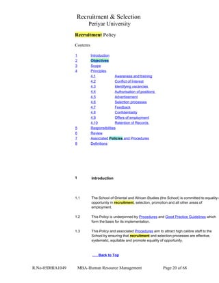 Recruitment & Selection
Periyar University
Recruitment Policy
Contents
1 Introduction
2 Objectives
3 Scope
4 Principles
4.1 Awareness and training
4.2 Conflict of Interest
4.3 Identifying vacancies
4.4 Authorisation of positions
4.5 Advertisement
4.6 Selection processes
4.7 Feedback
4.8 Confidentiality
4.9 Offers of employment
4.10 Retention of Records
5 Responsibilities
6 Review
7 Associated Policies and Procedures
8 Definitions
1 Introduction
1.1 The School of Oriental and African Studies (the School) is committed to equality o
opportunity in recruitment, selection, promotion and all other areas of
employment.
1.2 This Policy is underpinned by Procedures and Good Practice Guidelines which
form the basis for its implementation.
1.3 This Policy and associated Procedures aim to attract high calibre staff to the
School by ensuring that recruitment and selection processes are effective,
systematic, equitable and promote equality of opportunity.
. . . Back to Top
R.No-05DBIA1049 MBA-Human Resource Management Page 20 of 68
 