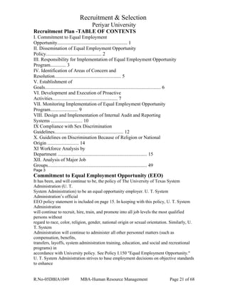 Recruitment & Selection
Periyar University
Recruitment Plan -TABLE OF CONTENTS
I. Commitment to Equal Employment
Opportunity.......................................................... 1
II. Dissemination of Equal Employment Opportunity
Policy.............................................. 2
III. Responsibility for Implementation of Equal Employment Opportunity
Program............. 3
IV. Identification of Areas of Concern and
Resolution....................................................... 5
V. Establishment of
Goals................................................................................................ 6
VI. Development and Execution of Proactive
Activities...................................................... 7
VII. Monitoring Implementation of Equal Employment Opportunity
Program....................... 9
VIII. Design and Implementation of Internal Audit and Reporting
Systems .......................... 10
IX Compliance with Sex Discrimination
Guidelines......................................................... 12
X. Guidelines on Discrimination Because of Religion or National
Origin .......................... 14
XI Workforce Analysis by
Department .......................................................................... 15
XII. Analysis of Major Job
Groups.................................................................................. 49
Page 3
Commitment to Equal Employment Opportunity (EEO)
It has been, and will continue to be, the policy of The University of Texas System
Administration (U. T.
System Administration) to be an equal opportunity employer. U. T. System
Administration’s official
EEO policy statement is included on page 15. In keeping with this policy, U. T. System
Administration
will continue to recruit, hire, train, and promote into all job levels the most qualified
persons without
regard to race, color, religion, gender, national origin or sexual orientation. Similarly, U.
T. System
Administration will continue to administer all other personnel matters (such as
compensation, benefits,
transfers, layoffs, system administration training, education, and social and recreational
programs) in
accordance with University policy. See Policy I.150 "Equal Employment Opportunity."
U. T. System Administration strives to base employment decisions on objective standards
to enhance
R.No-05DBIA1049 MBA-Human Resource Management Page 21 of 68
 