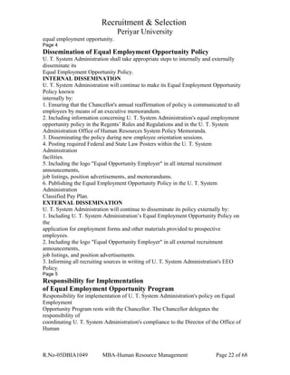 Recruitment & Selection
Periyar University
equal employment opportunity.
Page 4
Dissemination of Equal Employment Opportunity Policy
U. T. System Administration shall take appropriate steps to internally and externally
disseminate its
Equal Employment Opportunity Policy.
INTERNAL DISSEMINATION
U. T. System Administration will continue to make its Equal Employment Opportunity
Policy known
internally by:
1. Ensuring that the Chancellor's annual reaffirmation of policy is communicated to all
employees by means of an executive memorandum.
2. Including information concerning U. T. System Administration's equal employment
opportunity policy in the Regents’ Rules and Regulations and in the U. T. System
Administration Office of Human Resources System Policy Memoranda.
3. Disseminating the policy during new employee orientation sessions.
4. Posting required Federal and State Law Posters within the U. T. System
Administration
facilities.
5. Including the logo "Equal Opportunity Employer" in all internal recruitment
announcements,
job listings, position advertisements, and memorandums.
6. Publishing the Equal Employment Opportunity Policy in the U. T. System
Administration
Classified Pay Plan.
EXTERNAL DISSEMINATION
U. T. System Administration will continue to disseminate its policy externally by:
1. Including U. T. System Administration’s Equal Employment Opportunity Policy on
the
application for employment forms and other materials provided to prospective
employees.
2. Including the logo "Equal Opportunity Employer" in all external recruitment
announcements,
job listings, and position advertisements.
3. Informing all recruiting sources in writing of U. T. System Administration's EEO
Policy.
Page 5
Responsibility for Implementation
of Equal Employment Opportunity Program
Responsibility for implementation of U. T. System Administration's policy on Equal
Employment
Opportunity Program rests with the Chancellor. The Chancellor delegates the
responsibility of
coordinating U. T. System Administration's compliance to the Director of the Office of
Human
R.No-05DBIA1049 MBA-Human Resource Management Page 22 of 68
 