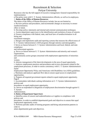 Recruitment & Selection
Periyar University
Resources who has the full support of executive management. General responsibility for
implementation
of the policy rests with U. T. System Administration officials, as well as its employees.
1. Duties of the Office of Human Resources
The duties of the Office of Human Resources include, but are not limited to:
a. Reviews policies and procedures, and recommends changes as necessary to ensure
nondiscriminatory
effect or intent.
b. Develops policy statements and internal and external communication techniques.
c. Assists department supervisors in the identification and resolution of areas of concern.
d. Ensures compliance with federal, state, and local laws of nondiscrimination in all
hiring and
recruitment strategies.
e. Designs and implements audit and reporting systems that measure the effectiveness of
U. T. System Administration’s EEO programs through statistics and demographics.
f. Serves as liaison between U. T. System Administration and local, federal, and state
compliance
and enforcement agencies.
g. Serves as liaison between U. T. System Administration and minority and women's
organizations,
and community action groups concerned with employment opportunities of minorities
and
women.
h. Informs management of the latest developments in the area of equal opportunity.
i. Analyzes employment practices and procedures and reviews documents related to the
employment processes, in order to ensure consistency with U. T. System Administration's
Equal
Employment Opportunity Policy and Americans with Disabilities Act (ADA) guidelines.
j. Maintains and analyzes applicant flow data to ensure equal access to employment
opportunities.
k. Prepares all required government reports related to equal employment opportunity.
Page 6
l. Accommodates individuals seeking information on U. T. System Administration's
policies and
procedures on equal employment opportunity.
m. Serves as respondent to allegations of employment discrimination brought against U.
T. System
Administration.
2. Duties of Department Supervisors
a. Identifies areas of concern and underutilization as it applies to compliance with
policies and
procedures, in order to establish departmental goals and objectives to ensure that equal
employment opportunity exists.
b. Performs periodic audits of training programs and hiring and promotion patterns in
order to
attain departmental goals and objectives.
R.No-05DBIA1049 MBA-Human Resource Management Page 23 of 68
 