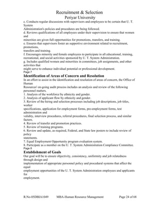 Recruitment & Selection
Periyar University
c. Conducts regular discussions with supervisors and employees to be certain that U. T.
System
Administration's policies and procedures are being followed.
d. Reviews qualifications of all employees under their supervision to ensure that women
and
minorities are given full opportunities for promotions, transfers, and training.
e. Ensures that supervisors foster an supportive environment related to recruitment,
promotions,
transfers and training.
f. Encourages minority and female employees to participate in all educational, training,
recreational, and social activities sponsored by U. T. System Administration.
g. Includes qualified women and minorities in committees, job assignments, and other
activities that
might serve to enhance individual potential or professional development.
Page 7
Identification of Areas of Concern and Resolution
In an effort to assist in the identification and resolution of areas of concern, the Office of
Human
Resources' on-going audit process includes an analysis and review of the following
personnel matters.
1. Analysis of the workforce by ethnicity and gender.
2. Analysis of applicant flow by ethnicity and gender.
3. Review of the hiring and selection processes including job descriptions, job titles,
worker
specifications, application for employment forms, pre-employment forms, test
administration and
validity, interview procedures, referral procedures, final selection process, and similar
factors.
4. Review of transfer and promotion practices.
5. Review of training programs.
6. Review and update, as required, Federal, and State law posters to include review of
policy
statements.
7. Equal Employment Opportunity program evaluation system.
8. Participate as a member on the U. T. System Administration Compliance Committee.
Page 8
Establishment of Goals
Our goal will be to ensure objectivity, consistency, uniformity and job relatedness
through design and
implementation of appropriate personnel policy and procedural systems that affect the
equal
employment opportunities of the U. T. System Administration employees and applicants
for
employment.
R.No-05DBIA1049 MBA-Human Resource Management Page 24 of 68
 