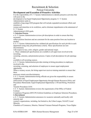 Recruitment & Selection
Periyar University
Development and Execution of Proactive Activities
It is the responsibility of U. T. System Administration to identify proactive activities that
will assist in the
development of an Equal Employment Opportunity program. U. T. System
Administration seeks to
establish a long-range EEO program that will include expanded recruitment efforts and
retention of
women and minorities in its workforce, and to eliminate impediments to the attainment of
U. T. System
Administration's EEO goals.
1. Selection Process
a. U. T. System Administration reviews job descriptions in order to ensure that they
accurately
reflect position functions and are consistent for the same position from one location to
another.
b. U. T. System Administration has validated job specifications for each job title in each
department using only job performance criteria. These specifications are non-
discriminatory
with respect to race, color, religion, gender and national origin.
c. These validated job specifications are available to all supervisors involved in the
recruiting,
screening, selection, and promotion process. Copies of job descriptions for job openings
are
available to all recruiting sources.
d. U. T. System Administration provides training in hiring procedures to employees
involved in the
recruiting, screening, and selection of employees to ensure equal employment
opportunity.
When a vacancy occurs, the hiring supervisor receives training materials to ensure that
these
processes remain non-discriminatory.
e. U. T. System Administration hiring officials are given the responsibility to assure
compliance and
enforcement of Equal Employment Opportunity through Human Resources Policy and
Procedures Memoranda: Equal Employment Opportunity I.150 and Hiring, Promotion
and
Transfer Procedures I.010.
f. U. T. System Administration reviews the requirements of the Office of Federal
Contract
Compliance Programs (OFCCP) Uniform Guidelines on Employee Selection Procedures.
2. Recruitment
a. U. T. System Administration announces its vacancies nationally and locally with
minority and
women's organizations, including, but limited to, the Urban League, NAACP, Local
Minority
Chambers of Commerce, libraries, National Veterans Outreach Programs, Texas Higher
R.No-05DBIA1049 MBA-Human Resource Management Page 25 of 68
 