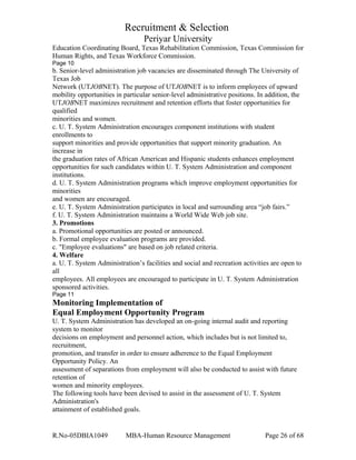 Recruitment & Selection
Periyar University
Education Coordinating Board, Texas Rehabilitation Commission, Texas Commission for
Human Rights, and Texas Workforce Commission.
Page 10
b. Senior-level administration job vacancies are disseminated through The University of
Texas Job
Network (UTJOBNET). The purpose of UTJOBNET is to inform employees of upward
mobility opportunities in particular senior-level administrative positions. In addition, the
UTJOBNET maximizes recruitment and retention efforts that foster opportunities for
qualified
minorities and women.
c. U. T. System Administration encourages component institutions with student
enrollments to
support minorities and provide opportunities that support minority graduation. An
increase in
the graduation rates of African American and Hispanic students enhances employment
opportunities for such candidates within U. T. System Administration and component
institutions.
d. U. T. System Administration programs which improve employment opportunities for
minorities
and women are encouraged.
e. U. T. System Administration participates in local and surrounding area “job fairs.”
f. U. T. System Administration maintains a World Wide Web job site.
3. Promotions
a. Promotional opportunities are posted or announced.
b. Formal employee evaluation programs are provided.
c. "Employee evaluations" are based on job related criteria.
4. Welfare
a. U. T. System Administration’s facilities and social and recreation activities are open to
all
employees. All employees are encouraged to participate in U. T. System Administration
sponsored activities.
Page 11
Monitoring Implementation of
Equal Employment Opportunity Program
U. T. System Administration has developed an on-going internal audit and reporting
system to monitor
decisions on employment and personnel action, which includes but is not limited to,
recruitment,
promotion, and transfer in order to ensure adherence to the Equal Employment
Opportunity Policy. An
assessment of separations from employment will also be conducted to assist with future
retention of
women and minority employees.
The following tools have been devised to assist in the assessment of U. T. System
Administration's
attainment of established goals.
R.No-05DBIA1049 MBA-Human Resource Management Page 26 of 68
 